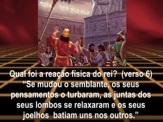 Qual foi a reação física do rei?  (verso 6) “Se mudou o semblante, os seus pensamentos o turbaram, as juntas dos seus lombos se relaxaram e os seus joelhos  batiam uns nos outros.” 