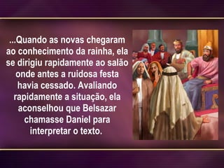 ...Quando as novas chegaram ao conhecimento da rainha, ela se dirigiu rapidamente ao salão onde antes a ruidosa festa havia cessado. Avaliando rapidamente a situação, ela aconselhou que Belsazar chamasse Daniel para interpretar o texto.  