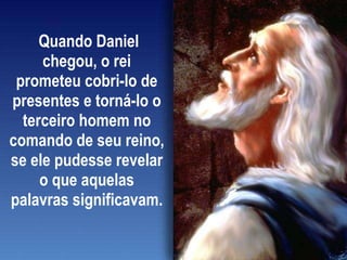 Quando Daniel chegou, o rei prometeu cobri-lo de presentes e torná-lo o terceiro homem no comando de seu reino, se ele pudesse revelar o que aquelas palavras significavam.  