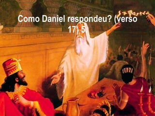 Como Daniel respondeu? (verso 17) 5. 