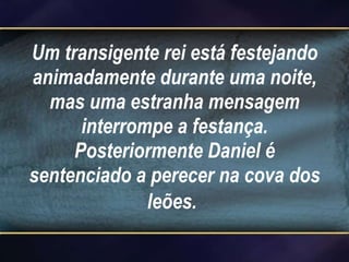 Um transigente rei está festejando animadamente durante uma noite, mas uma estranha mensagem interrompe a festança. Posteriormente Daniel é sentenciado a perecer na cova dos leões.   