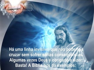 Há uma linha invisível que não podemos cruzar sem sofrer sérias conseqüências. Algumas vezes Deus é obrigado a dizer: Basta! A Bíblia nos dá exemplos:  
