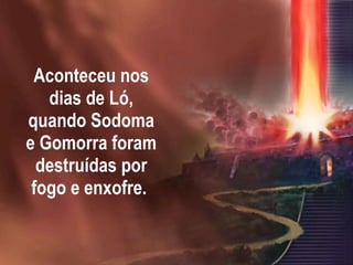Aconteceu nos dias de Ló, quando Sodoma e Gomorra foram destruídas por fogo e enxofre.  