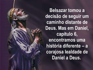 Belsazar tomou a decisão de seguir um caminho distante de Deus. Mas em Daniel, capítulo 6, encontramos uma história diferente – a corajosa lealdade de Daniel a Deus.  