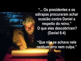 “ ... Os presidentes e os sátrapas procuraram achar ocasião contra Daniel a respeito do reino.”  O que eles descobriram? (Daniel 6:4) “Que não se achava nele nenhum erro nem culpa.” 