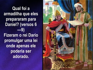 Qual foi a armadilha que eles prepararam para Daniel? (versos 6—9) Fizeram o rei Dario promulgar uma lei onde apenas ele poderia ser adorado. 