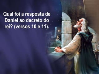 Qual foi a resposta de Daniel ao decreto do rei? (versos 10 e 11).   