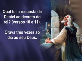 Qual foi a resposta de Daniel ao decreto do rei? (versos 10 e 11).   Orava três vezes ao dia ao seu Deus. 