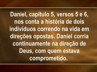 Daniel, capítulo 5, versos 5 e 6, nos conta a história de dois indivíduos correndo na vida em direções opostas. Daniel corria continuamente na direção de Deus, com quem estava comprometido.  