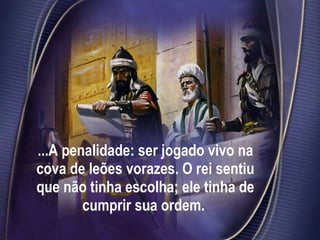 ...A penalidade: ser jogado vivo na cova de leões vorazes. O rei sentiu que não tinha escolha; ele tinha de cumprir sua ordem.  