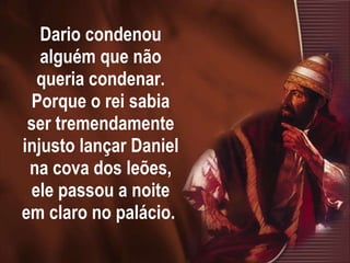 Dario condenou alguém que não queria condenar. Porque o rei sabia ser tremendamente injusto lançar Daniel na cova dos leões, ele passou a noite em claro no palácio.  