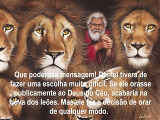 Que poderosa mensagem! Daniel tivera de fazer uma escolha muito difícil. Se ele orasse publicamente ao Deus do Céu, acabaria na cova dos leões. Mas ele fez a decisão de orar de qualquer modo.  