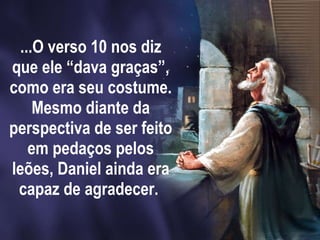 ...O verso 10 nos diz que ele “dava graças”, como era seu costume. Mesmo diante da perspectiva de ser feito em pedaços pelos leões, Daniel ainda era capaz de agradecer.  