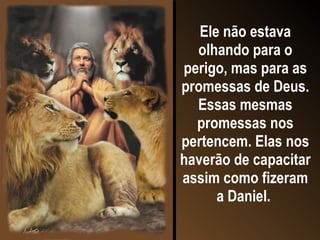 Ele não estava olhando para o perigo, mas para as promessas de Deus. Essas mesmas promessas nos pertencem. Elas nos haverão de capacitar assim como fizeram a Daniel.   