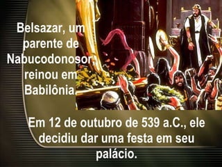 Belsazar, um parente de Nabucodonosor, reinou em Babilônia. Em 12 de outubro de 539 a.C., ele decidiu dar uma festa em seu palácio. 
