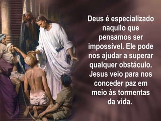 Deus é especializado naquilo que pensamos ser impossível. Ele pode nos ajudar a superar qualquer obstáculo. Jesus veio para nos conceder paz em meio às tormentas da vida.  