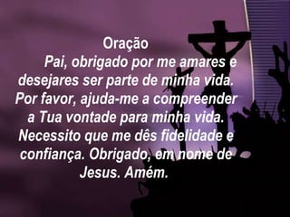 Oração Pai, obrigado por me amares e desejares ser parte de minha vida. Por favor, ajuda-me a compreender a Tua vontade para minha vida. Necessito que me dês fidelidade e confiança. Obrigado, em nome de Jesus. Amém.  