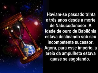 Haviam-se passado trinta e três anos desde a morte de Nabucodonosor. A idade de ouro de Babilônia estava declinando sob seu incompetente sucessor. Agora, para esse império, a areia da ampulheta estava quase se esgotando.  