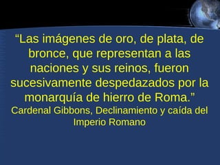 “Las imágenes de oro, de plata, de
bronce, que representan a las
naciones y sus reinos, fueron
sucesivamente despedazados por la
monarquía de hierro de Roma.”
Cardenal Gibbons, Declinamiento y caída del
Imperio Romano

 