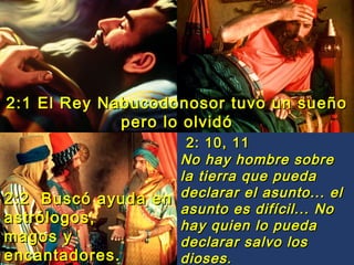 2:1 El Rey Nabucodonosor tuvo un sueño
pero lo olvidó
2: 10, 11
No hay hombre sobre
la tierra que pueda
2:2 Buscó ayuda en declarar el asunto... el
asunto es difícil... No
astrólogos,
hay quien lo pueda
magos y
declarar salvo los
encantadores.
dioses.

 