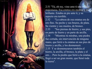 2:31 "Tú, oh rey, viste ante ti una estatua
majestuosa. Esa estatua era enorme y muy
brillante. Estaba en pie ante ti, y su
aspecto era terrible.
2:32
"La cabeza de esa estatua era de
oro fino. Su pecho y sus brazos, de plata.
Su vientre y sus muslos, de bronce.
2:33
"Sus piernas de hierro; y sus pies,
en parte de hierro y en parte de arcilla.
2:34
"Mientras tú mirabas, una piedra
fue cortada, sin intervención de ninguna
mano, que hirió a la estatua en sus pies de
hierro y arcilla, y los desmenuzó.
2:35 Y se desmenuzaron también el
hierro, la arcilla, el bronce, la plata y el
oro… Pero la piedra que hirió a la estatua,
llegó a ser un gran monte, que llenó toda
la tierra".

 