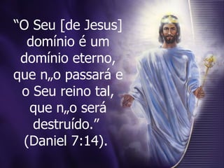 “ O Seu [de Jesus] domínio é um domínio eterno, que não passará e o Seu reino tal, que não será destruído.”  (Daniel 7:14).   