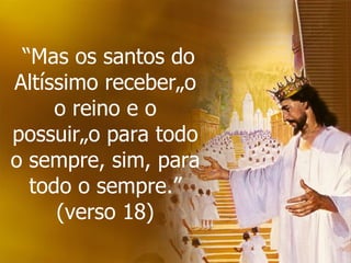  “ Mas os santos do Altíssimo receberão o reino e o possuirão para todo o sempre, sim, para todo o sempre.” (verso 18) 