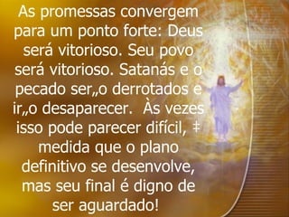 As promessas convergem para um ponto forte: Deus será vitorioso. Seu povo será vitorioso. Satanás e o pecado serão derrotados e irão desaparecer.  Às vezes isso pode parecer difícil, à medida que o plano definitivo se desenvolve, mas seu final é digno de ser aguardado!   