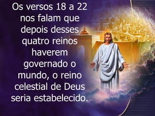 Os versos 18 a 22 nos falam que depois desses quatro reinos haverem governado o mundo, o reino celestial de Deus seria estabelecido.  