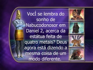 Você se lembra do sonho de Nabucodonosor em Daniel 2, acerca da estátua feita de quatro metais? Deus agora está dizendo a mesma coisa de um modo diferente.  