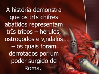 A história demonstra que os três chifres abatidos representam três tribos – hérulos, ostrogodos e vândalos – os quais foram derrotados por um poder surgido de Roma.  