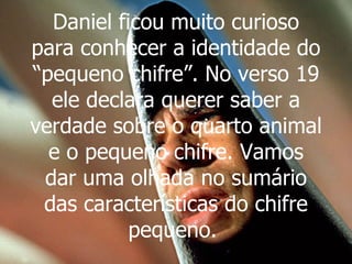 Daniel ficou muito curioso para conhecer a identidade do “pequeno chifre”. No verso 19 ele declara querer saber a verdade sobre o quarto animal e o pequeno chifre. Vamos dar uma olhada no sumário das características do chifre pequeno.   