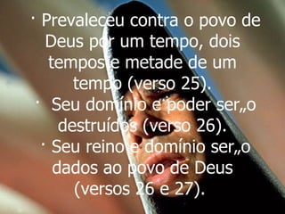 · Prevaleceu contra o povo de Deus por um tempo, dois tempos e metade de um tempo (verso 25).  ·  Seu domínio e poder serão destruídos (verso 26).  · Seu reino e domínio serão dados ao povo de Deus (versos 26 e 27).   