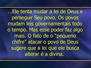 ...Ele tenta mudar a lei de Deus e perseguir Seu povo. Os povos mudam leis governamentais todo o tempo. Mas esse poder faz algo mais. O fato de o “pequeno chifre” atacar o povo de Deus sugere que a lei que ele busca alterar é a divina.  