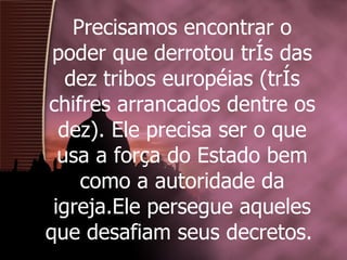 Precisamos encontrar o poder que derrotou três das dez tribos européias (três chifres arrancados dentre os dez). Ele precisa ser o que usa a força do Estado bem como a autoridade da igreja.Ele persegue aqueles que desafiam seus decretos.  