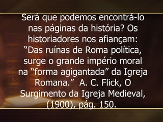 Será que podemos encontrá-lo nas páginas da história? Os historiadores nos afiançam: “Das ruínas de Roma política, surge o grande império moral na “forma agigantada” da Igreja Romana.”  A. C. Flick, O Surgimento da Igreja Medieval, (1900), pág. 150.  