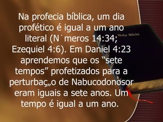 Na profecia bíblica, um dia profético é igual a um ano literal (Números 14:34; Ezequiel 4:6). Em Daniel 4:23 aprendemos que os “sete tempos” profetizados para a perturbação de Nabucodonosor eram iguais a sete anos. Um tempo é igual a um ano.  