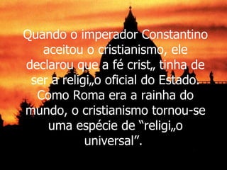Quando o imperador Constantino aceitou o cristianismo, ele declarou que a fé cristã tinha de ser a religião oficial do Estado. Como Roma era a rainha do mundo, o cristianismo tornou-se uma espécie de “religião universal”.  