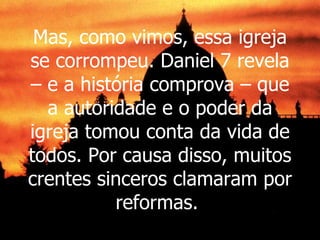 Mas, como vimos, essa igreja se corrompeu. Daniel 7 revela – e a história comprova – que a autoridade e o poder da igreja tomou conta da vida de todos. Por causa disso, muitos crentes sinceros clamaram por reformas.  