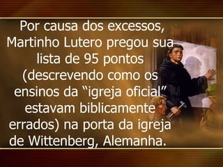 Por causa dos excessos, Martinho Lutero pregou sua lista de 95 pontos (descrevendo como os ensinos da “igreja oficial” estavam biblicamente errados) na porta da igreja de Wittenberg, Alemanha.  