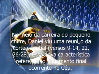 No meio da carreira do pequeno chifre, Daniel viu uma reunião da corte celestial (versos 9-14, 22, 26-28). Essa nova característica refere-se ao julgamento final ocorrente no Céu.  