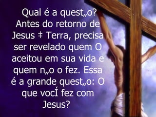 Qual é a questão? Antes do retorno de Jesus à Terra, precisa ser revelado quem O aceitou em sua vida e quem não o fez. Essa é a grande questão: O que você fez com Jesus?   