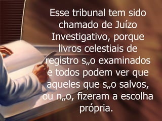 Esse tribunal tem sido chamado de Juízo Investigativo, porque livros celestiais de registro são examinados e todos podem ver que aqueles que são salvos, ou não, fizeram a escolha própria.  