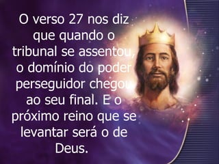 O verso 27 nos diz que quando o tribunal se assentou, o domínio do poder perseguidor chegou ao seu final. E o próximo reino que se levantar será o de Deus.   
