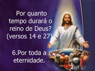 Por quanto tempo durará o reino de Deus? (versos 14 e 27)  6.Por toda a eternidade. 