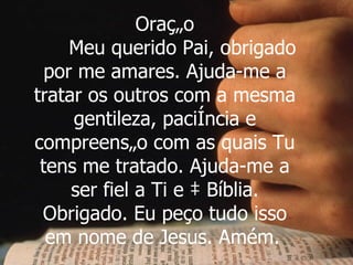 Oração Meu querido Pai, obrigado por me amares. Ajuda-me a tratar os outros com a mesma gentileza, paciência e compreensão com as quais Tu tens me tratado. Ajuda-me a ser fiel a Ti e à Bíblia. Obrigado. Eu peço tudo isso em nome de Jesus. Amém.   