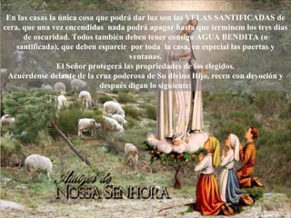 En las casas la única cosa que podrá dar luz son las VELAS SANTIFICADAS de cera, que una vez encendidas  nada podrá apagar hasta que terminem los tres días de oscuridad. Todos también deben tener consigo AGUA BENDITA (o santificada), que deben esparcir  por toda  la casa, en especial las puertas y ventanas. El Señor protegerá las propriedades de los elegidos. Acuérdense delante de la cruz poderosa de Su divino Hijo, recen con devoción y después digan lo siguiente: 