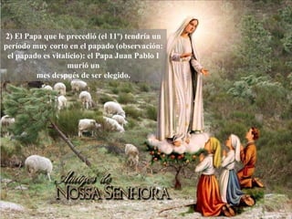2) El Papa que le precedió (el 11º) tendría un período muy corto en el papado (observación: el papado es vitalício): el Papa Juan Pablo I murió un mes después de ser elegido. 
