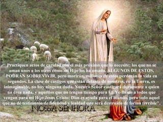 Practiquen actos de caridad con el más próximo que lo necesite; los que no se aman unos a los otros como mi Hijo los ha amado, ALGUNOS DE ESTOS, PODRÁN SOBREVIVIR, pero morirán, millones de estos perderán la vida en segundos. La clase de castigos que están delante de nosotros, en la Tierra, es inimaginable, no hay ninguna duda. Nuestro Señor castigará duramente a quien no crea nada, y aquellos que no tengan tiempo para Él. Yo llamo a todos que vengan para mi Hijo Jesus Cristo; Dios es ayuda para el mundo, pero todo aquel que no dé testimonio de fidelidad y lealdad este será destruido de forma terrible". 