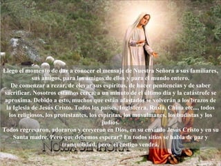 Llego el momento de dar a conocer el mensaje de Nuestra Señora a sus familiares, sus amigos, para los amigos de ellos y para el mundo entero. De comenzar a rezar, de elevar sus espíritus, de hacer penitencias y de saber sacrificar. Nosotros estamos cerca, a un minuto de el último día y la catástrofe se aproxima. Debido a esto, muchos que están afastados se volverán a los brazos de la Iglesia de Jesús Cristo. Todos los países, Inglaterra, Rusia, China etc..., todos los religiosos, los protestantes, los espiritas, los musulmanes, los budistas y los judíos. Todos regresaron, adoraron y creyeron en Dios, en su enviado Jesús Cristo y en su Santa madre. Pero que debemos esperar? En todos sitios se habla de paz y tranquilidad, pero  el castigo vendrá. 